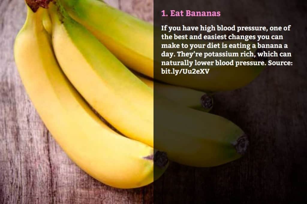Eat Bananas. If you have high blood pressure, one of the best and easiest changes you can make to your diet is eating a banana a day. They’re potassium rich, which can naturally lower blood pressure. Source: bit.ly/Uu2eXV