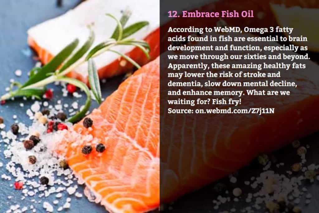 Embrace Fish Oil. According to WebMD, Omega 3 fatty acids found in fish are essential to brain development and function, especially as we move through our sixties and beyond. Apparently, these amazing healthy fats may lower the risk of stroke and dementia, slow down mental decline, and enhance memory. What are we waiting for? Fish fry! Source: on.webmd.com/Z7j11N