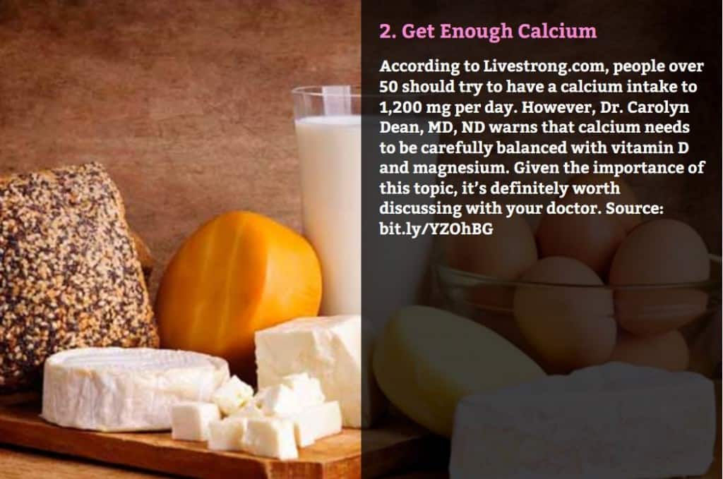 Get Enough Calcium. According to Livestrong.com, people over 50 should try to have a calcium intake to 1,200 mg per day. However, Dr. Carolyn Dean, MD, ND warns that calcium needs to be carefully balanced with vitamin D and magnesium. Given the importance of this topic, it’s definitely worth discussing with your doctor. Source: bit.ly/YZOhBG