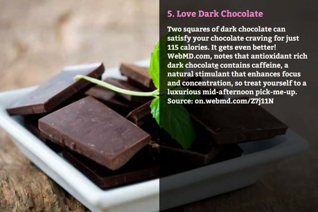 Love Dark Chocolate. Two squares of dark chocolate can satisfy your chocolate craving for just 115 calories. It gets even better! WebMD.com, notes that antioxidant rich dark chocolate contains caffeine, a natural stimulant that enhances focus and concentration, so treat yourself to a luxurious mid-afternoon pick-me-up. Source: on.webmd.com/Z7j11N