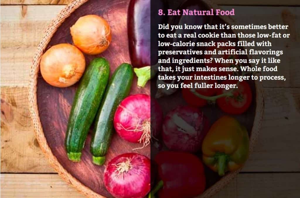 Eat Natural Food. Did you know that it’s sometimes better to eat a real cookie than those low-fat or low-calorie snack packs filled with preservatives and artificial flavorings and ingredients? When you say it like that, it just makes sense. Whole food takes your intestines longer to process, so you feel fuller longer.