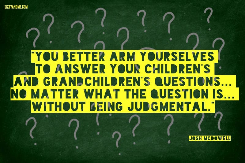 You better arm yourselves to answer your children's and grandchildren's questions... no matter what the question is... without being judgmental. - Josh McDowell