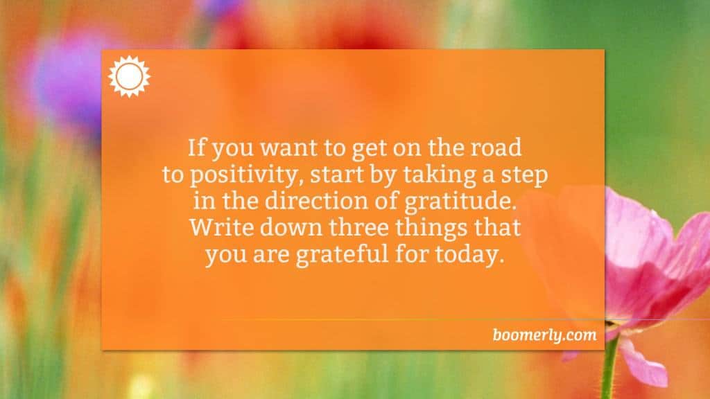 Being grateful - If you want to get on the road to positivity, start by taking a step in the direction of gratitude. Write down three things that you are grateful for today.