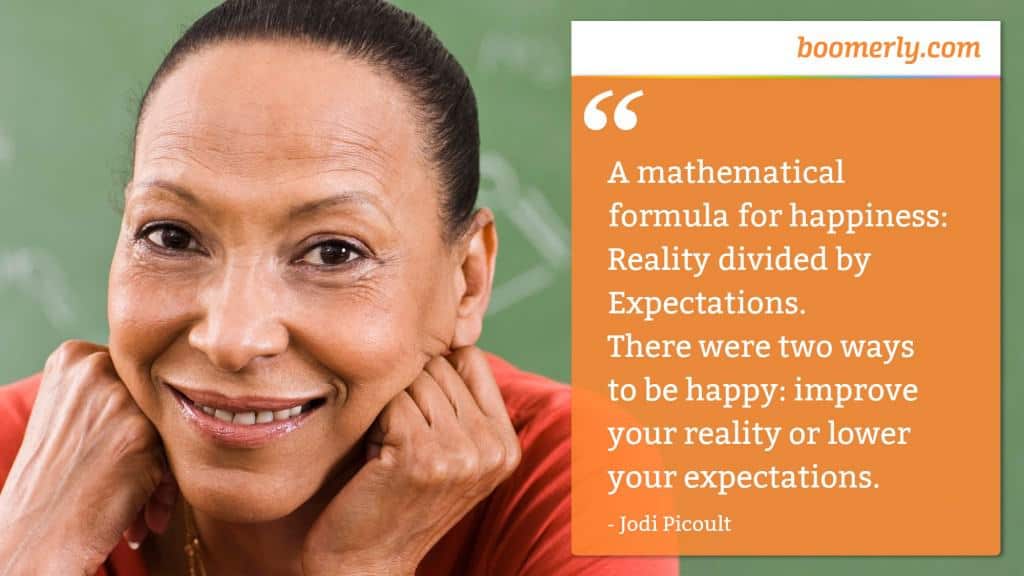 “A mathematical formula for happiness: Reality divided by Expectations. There were two ways to be happy: improve your reality or lower your expectations.” - Jodi Picoult