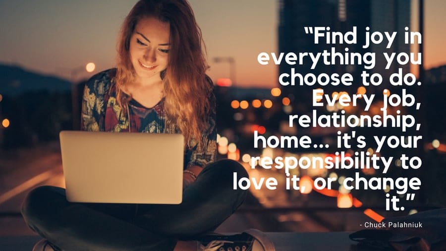 Find joy in everything you choose to do. Every job, relationship, home... its your responsibility to love it, or change it